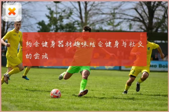 约会健身器材趣味结合健身与社交的尝试