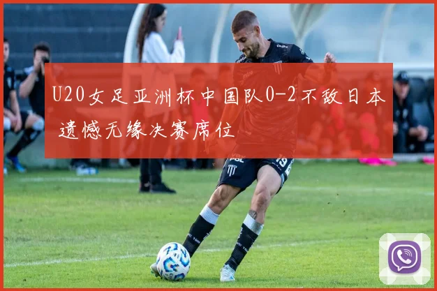 U20女足亚洲杯中国队0-2不敌日本 遗憾无缘决赛席位